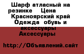 Шарф атласный на резинке. › Цена ­ 200 - Красноярский край Одежда, обувь и аксессуары » Аксессуары   